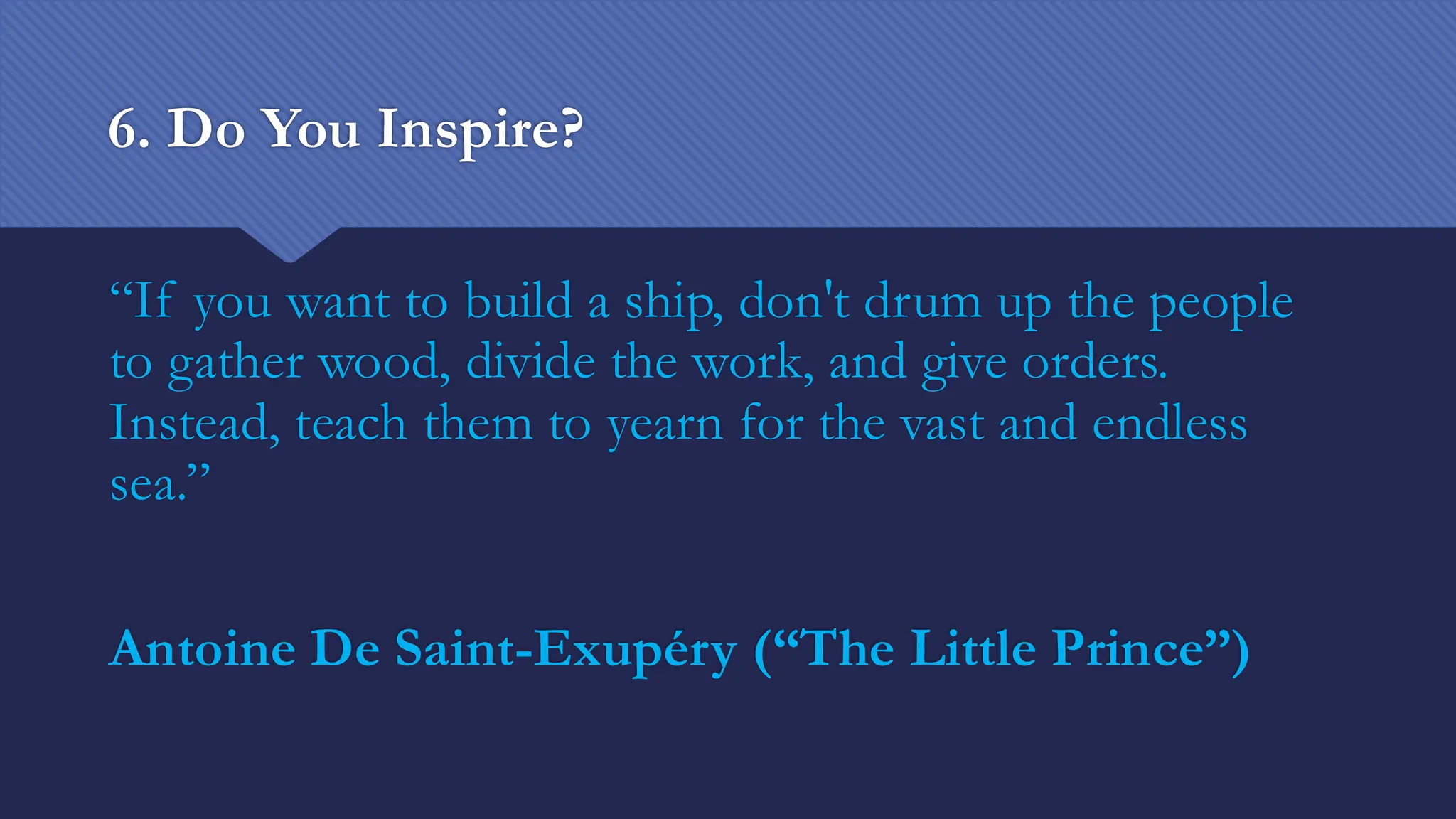 6. Do You Inspire?
“If you want to build a ship, don't drum up the people
to gather wood, divide the work, and give orders.
Instead, teach them to yearn for the vast and endless
sea.”
Antoine De Saint-Exupéry (“The Little Prince”)
 