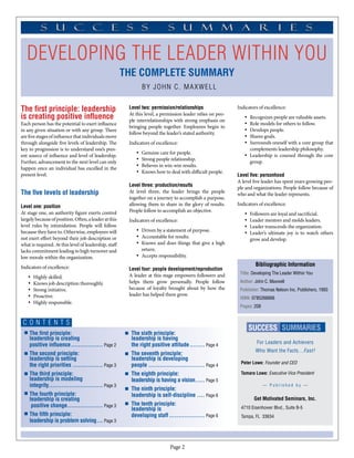 developing the leader within you
                                                       The Complete Summary
                                                                By john c. maxwell


The first principle: leadership                         Level two: permission/relationships                 Indicators of excellence:
                                                        At this level, a permission leader relies on peo-
is creating positive influence                          ple interrelationships with strong emphasis on
                                                                                                               •	 Recognizes people are valuable assets.
Each person has the potential to exert influence                                                               •	 Role models for others to follow.
                                                        bringing people together. Employees begin to
in any given situation or with any group. There                                                                •	 Develops people.
                                                        follow beyond the leader’s stated authority.
are five stages of influence that individuals move                                                             •	 Shares goals.
through alongside five levels of leadership. The        Indicators of excellence:                              •	 Surrounds oneself with a core group that
key to progression is to understand one’s pres-                                                                   complements leadership philosophy.
                                                           •	   Genuine care for people.
ent source of influence and level of leadership.                                                               •	 Leadership is coursed through the core
                                                           •	   Strong people relationship.
Further, advancement to the next level can only                                                                   group.
                                                           •	   Believes in win-win results.
happen once an individual has excelled in the
                                                           •	   Knows how to deal with difficult people.
present level.                                                                                              Level five: personhood
                                                                                                            A level five leader has spent years growing peo-
                                                        Level three: production/results
                                                                                                            ple and organizations. People follow because of
The five levels of leadership                           At level three, the leader brings the people
                                                                                                            who and what the leader represents.
                                                        together on a journey to accomplish a purpose,
Level one: position                                     allowing them to share in the glory of results.     Indicators of excellence:
At stage one, an authority figure exerts control        People follow to accomplish an objective.
                                                                                                               •	 Followers are loyal and sacrificial.
largely because of position. Often, a leader at this    Indicators of excellence:                              •	 Leader mentors and molds leaders.
level rules by intimidation. People will follow                                                                •	 Leader transcends the organization.
because they have to. Otherwise, employees will            •	 Driven by a statement of purpose.
                                                                                                               •	 Leader’s ultimate joy is to watch others
not exert effort beyond their job description or           •	 Accountable for results.
                                                                                                                  grow and develop.
what is required. At this level of leadership, staff       •	 Knows and does things that give a high
lacks commitment leading to high turnover and                 return.
low morale within the organization.                        •	 Accepts responsibility.

Indicators of excellence:                                                                                            Bibliographic Information
                                                        Level four: people development/reproduction
                                                        A leader at this stage empowers followers and        Title: Developing The Leader Within You
   •	   Highly skilled.
   •	   Knows job description thoroughly.               helps them grow personally. People follow            Author: John C. Maxwell
   •	   Strong initiative.                              because of loyalty brought about by how the          Publisher: Thomas Nelson Inc. Publishers, 1993
   •	   Proactive.                                      leader has helped them grow.
                                                                                                             ISBN: 0785266666
   •	   Highly responsible.
                                                                                                             Pages: 208


 CONTENT S
                                                                                                                 SUCCESS SUMMARIES
    The first principle:                                 The sixth principle:
    leadership is creating                               leadership is having
    positive influence.................. Page 2          the right positive attitude......... Page 4                  For Leaders and Achievers
                                                                                                                     Who Want the Facts…Fast!
    The second principle:                                The seventh principle:
    leadership is setting                                leadership is developing
                                                                                                             Peter Lowe: Founder and CEO
    the right priorities................. Page 3         people............................... Page 4
    The third principle:                                 The eighth principle:                               Tamara Lowe: Executive Vice President
    leadership is modeling                               leadership is having a vision...... Page 5
    integrity............................. Page 3                                                                         — Published by —
                                                         The ninth principle:
    The fourth principle:                                leadership is self-discipline..... Page 6
    leadership is creating                                                                                          Get Motivated Seminars, Inc.
     positive change. .................. Page 3
                       .                                 The tenth principle:
                                                         leadership is                                       4710 Eisenhower Blvd., Suite B-5
    The fifth principle:                                 developing staff.................... Page 6         Tampa, FL 33634
    leadership is problem solving.... Page 3



                                                                             Page 
 