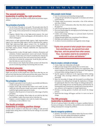 The second principle:                                                               Why people resist change
leadership is setting the right priorities                                              •	 Lack of involvement and ownership among people.
What sets a leader apart is the ability to think ahead and prioritize respon-           •	 Change disrupts old habits forcing people to reevaluate and unlearn
sibilities.                                                                                routine behavior.
                                                                                        •	 Change creates inconvenience, insecurities, a fear of the unknown
                                                                                           and a fear of failure.
The principles of priority                                                              •	 Absence or lack of information other than that which comes from
   •	 Use the Pareto Principle as your guide. The principle states that 20                 the grapevine.
      percent of priorities will give 80 percent of one’s production. Spend             •	 Lack of trust and respect for the leader.
      time, energy, money and personnel on twenty percent of the priori-                •	 Perceived disadvantages far outweigh perceived advantages in terms
      ties.                                                                                of personal gain or loss.
   •	 Organize. Identify three or four high priority projects. One must                 •	 Leaders resist change, believing it is a personal attack of previous
      remember, “A life in which anything goes will ultimately be a life in                programs and directions.
      which nothing goes.”                                                              •	 Change demands added time commitment from followers.
                                                                                        •	 Old habits and traditions restrict change.
Label projects as high importance/high urgency; high importance/low                     •	 A culture of narrow mindedness and negativity resists change.
urgency; low importance/high urgency and low importance/low urgency.
Tackle high importance/high urgency projects first. Set deadlines for
completion of high importance/low urgency projects. Delegate low impor-
tance/high urgency projects. Postpone indefinitely low importance/low
                                                                                        “Eighty nine percent of what people learn comes
urgency projects.                                                                          from what they see, ten percent from what
   •	 Keep priorities in place through regular evaluation, elimination and               they hear, and one percent from other senses.
      estimation. Evaluate requirements, returns and rewards. Eliminate                    Thus, true leaders need to be consistent in
      from your list those that can be done by somebody else. Estimate the
      top projects that must be done and measure how long it will take.
                                                                                               words and in action and behavior.”
   •	 Learn how to overlook the unimportant. Avoid the petty and mun-
      dane that takes too much of one’s time.
   •	 Know what you want. Realize that nobody can have it all. Ninety five          How to create a climate of change
      percent of achieving anything is by knowing what you want.                        •	 Create a high-trust relationship with people.
                                                                                        •	 Make personal changes before asking others to do the same.
The third principle:                                                                    •	 Exhibit an effort to understand the history of an organization. This
leadership is modeling integrity                                                           assures employees that the leader truly understands what happened
Eighty nine percent of what people learn comes from what they see, ten                     in the past before making changes for the future.
percent from what they hear, and one percent from other senses. Thus, true              •	 Tap the support of influencers in the organization before making
leaders need to be consistent in words and in action and behavior.                         the change. Also, encourage influencers to influence other staff
                                                                                           informally.
                                                                                        •	 Share the ownership of change with the people by providing them
The principles of integrity                                                                information, by walking them through the implications of change,
   •	 Integrity is grounded in trust. In order to successfully lead followers,             by explaining the objectives of the change, by seeking people partici-
      a leader must gain the trust of followers.                                           pation in the change process, by fostering open communication, by
   •	 Integrity means high standards that leaders must model. An indi-                     stressing belief and commitment to change and by fostering enthusi-
      vidual who rises to become a leader must assume responsibility and                   asm, assistance and recognition of change implementers.
      model the high standard expected of a leader.                                     •	 Develop a meeting agenda to facilitate and smooth the change
   •	 Integrity is what the person is. It must not be a false image or baseless            process.
      perception.                                                                       •	 Stand firm that change will happen and that it is never too late to
   •	 Integrity is role modeling. When leaders do not walk the talk, they                  change.
      lose credibility. Leaders must mean and act what they say.
   •	 Integrity is earned. Integrity is the result of a leader’s self-discipline    The fifth principle:
      and honesty as well as followers’ trust.                                      leadership is problem solving
                                                                                    The test of a genuine leader is the ability to recognize a problem before it
The fourth principle:                                                               becomes an emergency. Nonetheless, when problems arise, true leaders are
leadership is creating positive change                                              willing and prepared to manage the problems.
A leader who is receptive to new ideas and is willing to make personal
changes before asking others to follow him has the makings of a successful
change agent.                                                                       How to recognize problems
                                                                                        •	 Intuition. True leaders sense problems before they become evident.
                                                                                        •	 Curiosity. One starts asking and looking for problems.
                                                                                        •	 Processing. Gather information and accurate data.




                                                                               Page 
 