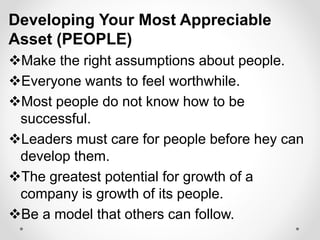 Developing Your Most Appreciable
Asset (PEOPLE)
Make the right assumptions about people.
Everyone wants to feel worthwhile.
Most people do not know how to be
successful.
Leaders must care for people before hey can
develop them.
The greatest potential for growth of a
company is growth of its people.
Be a model that others can follow.
 