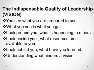 The indispensable Quality of Leadership
(VISION)
You see what you are prepared to see.
What you see is what you get.
Look around you, what is happening to others.
Look beside you , what resources are
available to you.
Look behind you, what have you learned.
Understanding what hinders a vision.
 