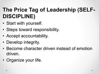 The Price Tag of Leadership (SELF-
DISCIPLINE)
• Start with yourself.
• Steps toward responsibility.
• Accept accountability.
• Develop integrity.
• Become character driven instead of emotion
driven.
• Organize your life.
 