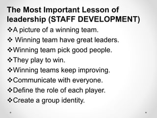 The Most Important Lesson of
leadership (STAFF DEVELOPMENT)
A picture of a winning team.
 Winning team have great leaders.
Winning team pick good people.
They play to win.
Winning teams keep improving.
Communicate with everyone.
Define the role of each player.
Create a group identity.
 