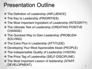 Presentation Outline
 The Definition of Leadership (INFLUENCE)
 The Key to Leadership (PRIORITIES)
 The Most Important Ingredient of Leadership (INTEGRITY)
 The Ultimate Test of Leadership (CREATING POSITVE
CHANGE)
 The Quickest Way to Gain Leadership (PROBLEM-
SOLVING)
 The Extra Plus in Leadership (ATTITUDE)
 Developing Your Most Appreciable Asset (PEOPLE)
 The indispensable Quality of Leadership (VISION)
 The Price Tag of Leadership (SELF-DISCIPLINE)
 The Most Important Lesson of leadership (STAFF
DEVELOPMENT)
 