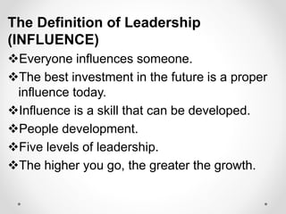 The Definition of Leadership
(INFLUENCE)
Everyone influences someone.
The best investment in the future is a proper
influence today.
Influence is a skill that can be developed.
People development.
Five levels of leadership.
The higher you go, the greater the growth.
 