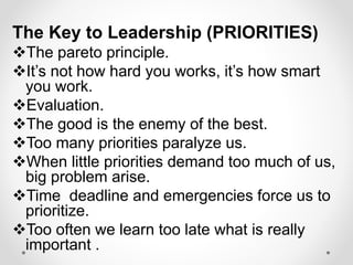 The Key to Leadership (PRIORITIES)
The pareto principle.
It’s not how hard you works, it’s how smart
you work.
Evaluation.
The good is the enemy of the best.
Too many priorities paralyze us.
When little priorities demand too much of us,
big problem arise.
Time deadline and emergencies force us to
prioritize.
Too often we learn too late what is really
important .
 