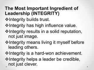 The Most Important Ingredient of
Leadership (INTEGRITY)
Integrity builds trust.
Integrity has high influence value.
Integrity results in a solid reputation,
not just image.
Integrity means living it myself before
leading others.
Integrity is a hard-won achievement.
Integrity helps a leader be credible,
not just clever.
 