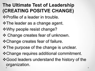 The Ultimate Test of Leadership
(CREATING POSITVE CHANGE)
Profile of a leader in trouble.
The leader as a change agent.
Why people resist change?
 Change creates fear of unknown.
Change creates fear of failure.
The purpose of the change is unclear.
Change requires additional commitment.
Good leaders understand the history of the
organization.
 