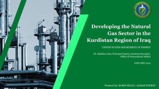 JANUARY 2021
Dr. Matthew Zais, Principal Deputy Assistant Secretary,
Office of International Affairs
Developing the Natural
Gas Sector in the
Kurdistan Region of Iraq
UNITED STATES DEPARTMENT OF ENERGY
Produced by: ROBIN MILLS | QAMAR ENERGY
 