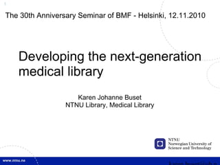 1
Developing the next-generation
medical library
Karen Johanne Buset
NTNU Library, Medical Library
The 30th Anniversary Seminar of BMF - Helsinki, 12.11.2010
 