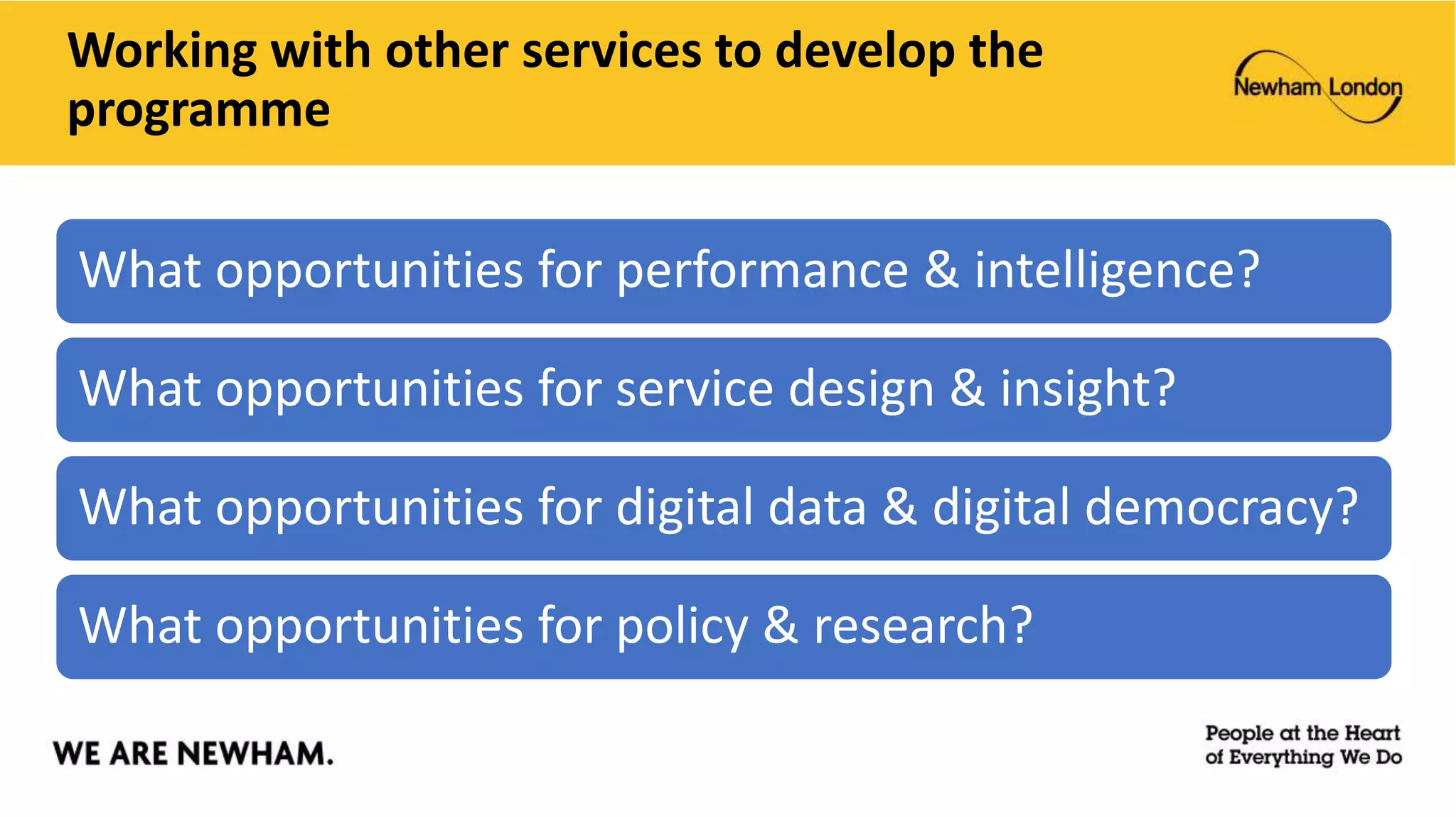 Working with other services to develop the
programme
What opportunities for performance & intelligence?
What opportunities for service design & insight?
What opportunities for digital data & digital democracy?
What opportunities for policy & research?
 