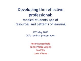 Developing the reflective
professional:
medical students' use of
resources and patterns of learning
11th May 2010
CETL seminar presentation
Peter Dangerfield
Tünde Varga-Atkins
Ian Ellis
Louis Vitone
 
