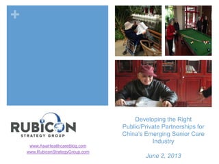 +
Developing the Right
Public/Private Partnerships for
China’s Emerging Senior Care
Industry
June 2, 2013
www.AsiaHealthcareBlog.com
www.RubiconStrategyGroup.com
 