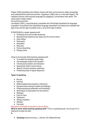 Piaget (1959) postulates that children interact with their environment to obtain knowledge
and understand the world around them. Vygotsky’s (1962) view is in line with Piaget’s. He
maintains that the child acquires language by engaging in conversation with adults. The
adults teach children about
the world around them.
Lenneberg (1967), a psycholinguist, postulates the Critical Age Hypothesis for language
acquisition. According to this hypothesis language acquisition can easily occur between the
age of two and the age of puberty, that is, around the age of twelve.
STRATEGIES to master speaking skill.
● Practising short and simple sentences.
● Brainstorming (fostering new ideas into the mind of child )
● Story telling
● Discussion
● Simulation
● Role play
● Picture describing
● Playing cards
Areas to be focused while teaching speaking skill .
● To enable the students speak orally.
● Use language suited to the situation .
● Correct pronunciation and intonation‫۔‬
● Appropriate diction (word choice).
● Speech manners (posture, gestures)‫۔‬
● Presenting ideas in logical sequence.
Types of speaking
● Formal
● Informal
● Referential(pointing towards a reference)
● Expressive(conveying thoughts and feelings)
● Phatic(expressing politeness and friendship)
● Monologue (a long speech by one person)
● Dialogue
● Face to Face
● Telephonic
● Slangy (impolite )
● Abstract
● Concrete
Sequence of Activities to be given to the students
What to teach while teaching speaking skill ? This is a perturbing ask .Let me put it in a
sequence to ease the task:
A
● Greetings (Good morning‫۔۔۔۔۔۔۔۔۔۔‬formal‫)۔۔۔۔‬Hi‫۔۔۔‬Hello(informal)
 