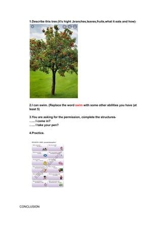 1.Describe this tree.(it's hight ,branches,leaves,fruits,what it eats and how)‫۔‬
2.I can swim. (Replace the word swim with some other abilities you have (at
least 5)
3.You are asking for the permission, complete the structures‫۔‬
…... I come in?
…... I take your pen?
4.Practice.
CONCLUSION
 