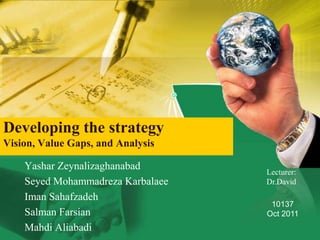 Developing the strategy
Vision, Value Gaps, and Analysis

    Yashar Zeynalizaghanabad
                                   Lecturer:
    Seyed Mohammadreza Karbalaee   Dr.David
    Iman Sahafzadeh
                                    10137
    Salman Farsian                 Oct 2011
    Mahdi Aliabadi
 