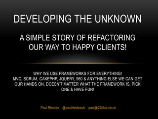 Developing The UnknownA simple story of refactoring our way to happy clients!Why we use frameworks for everything!MVC, Scrum, CakePHP, Jquery, 960 & anything else we can get our hands on. Doesn't matter what the framework is, pick one & have fun! Paul Rhodes    @paulrhodesuk    paul@22blue.co.uk 