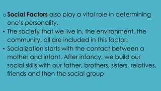 oSocial Factors also play a vital role in determining
one’s personality.
▪ The society that we live in, the environment, the
community, all are included in this factor.
▪ Socialization starts with the contact between a
mother and infant. After infancy, we build our
social skills with our father, brothers, sisters, relatives,
friends and then the social group
 