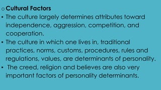 oCultural Factors
▪ The culture largely determines attributes toward
independence, aggression, competition, and
cooperation.
▪ The culture in which one lives in, traditional
practices, norms, customs, procedures, rules and
regulations, values, are determinants of personality.
▪ The creed, religion and believes are also very
important factors of personality determinants.
 
