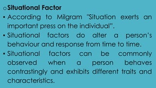 oSituational Factor
▪ According to Milgram "Situation exerts an
important press on the individual”.
▪ Situational factors do alter a person’s
behaviour and response from time to time.
▪ Situational factors can be commonly
observed when a person behaves
contrastingly and exhibits different traits and
characteristics.
 