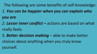 The following are some benefits of self-knowledge:
1. You can be happier when you can explain who
you are
2. Lesser inner conflict – actions are based on what
really feels.
3. Better decision making – able to make better
choices about anything when you truly know
yourself.
 