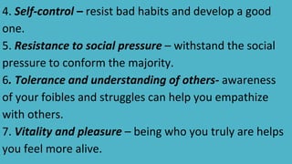 4. Self-control – resist bad habits and develop a good
one.
5. Resistance to social pressure – withstand the social
pressure to conform the majority.
6. Tolerance and understanding of others- awareness
of your foibles and struggles can help you empathize
with others.
7. Vitality and pleasure – being who you truly are helps
you feel more alive.
 