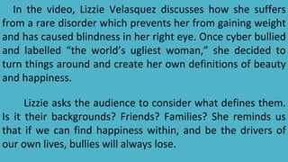 In the video, Lizzie Velasquez discusses how she suffers
from a rare disorder which prevents her from gaining weight
and has caused blindness in her right eye. Once cyber bullied
and labelled “the world’s ugliest woman,” she decided to
turn things around and create her own definitions of beauty
and happiness.
Lizzie asks the audience to consider what defines them.
Is it their backgrounds? Friends? Families? She reminds us
that if we can find happiness within, and be the drivers of
our own lives, bullies will always lose.
 