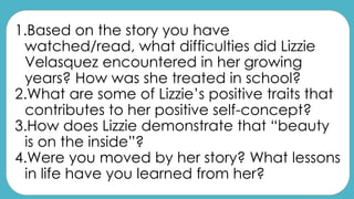 1.Based on the story you have
watched/read, what difficulties did Lizzie
Velasquez encountered in her growing
years? How was she treated in school?
2.What are some of Lizzie’s positive traits that
contributes to her positive self-concept?
3.How does Lizzie demonstrate that “beauty
is on the inside”?
4.Were you moved by her story? What lessons
in life have you learned from her?
 