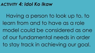 ACTIVITY 4: Idol Ko Ikaw
Having a person to look up to, to
learn from and to have as a role
model could be considered as one
of our fundamental needs in order
to stay track in achieving our goal.
 
