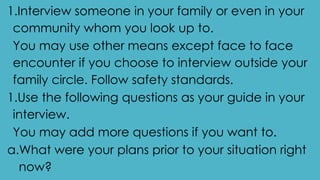 1.Interview someone in your family or even in your
community whom you look up to.
You may use other means except face to face
encounter if you choose to interview outside your
family circle. Follow safety standards.
1.Use the following questions as your guide in your
interview.
You may add more questions if you want to.
a.What were your plans prior to your situation right
now?
 