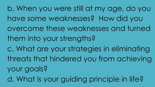 b. When you were still at my age, do you
have some weaknesses? How did you
overcome these weaknesses and turned
them into your strengths?
c. What are your strategies in eliminating
threats that hindered you from achieving
your goals?
d. What is your guiding principle in life?
 