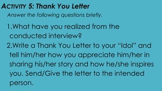 ACTIVITY 5: Thank You Letter
Answer the following questions briefly.
1.What have you realized from the
conducted interview?
2.Write a Thank You Letter to your “Idol” and
tell him/her how you appreciate him/her in
sharing his/her story and how he/she inspires
you. Send/Give the letter to the intended
person.
 