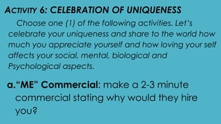 ACTIVITY 6: CELEBRATION OF UNIQUENESS
Choose one (1) of the following activities. Let’s
celebrate your uniqueness and share to the world how
much you appreciate yourself and how loving your self
affects your social, mental, biological and
Psychological aspects.
a.“ME” Commercial: make a 2-3 minute
commercial stating why would they hire
you?
 