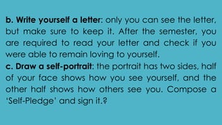 b. Write yourself a letter: only you can see the letter,
but make sure to keep it. After the semester, you
are required to read your letter and check if you
were able to remain loving to yourself.
c. Draw a self-portrait: the portrait has two sides, half
of your face shows how you see yourself, and the
other half shows how others see you. Compose a
‘Self-Pledge’ and sign it.?
 