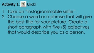 Activity 1: Click!
1. Take an “instagrammable selfie”.
2. Choose a word or a phrase that will give
the best title for your picture. Create a
short paragraph with five (5) adjectives
that would describe you as a person.
 