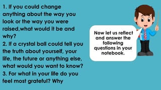 Now let us reflect
and answer the
following
questions in your
notebook.
1. If you could change
anything about the way you
look or the way you were
raised,what would it be and
why?
2. If a crystal ball could tell you
the truth about yourself, your
life, the future or anything else,
what would you want to know?
3. For what in your life do you
feel most grateful? Why
 