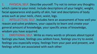 1. PHYSICAL SELF. Describe yourself. Try not to censor any thoughts
which come to your mind. Include descriptions of your height, weight,
facial appearance and quality of skin, hair and descriptions of body
areas such as your neck, chest, waist, legs.
2. INTELLECTUAL SELF. Includes here an assessment of how well you
reason and solve problems, your capacity to learn and create your
general amount of knowledge, your specific areas of knowledge,
wisdom you have acquired.
3. EMOTIONAL SELF. Write as many words or phrases about typical
feelings you have, feelings you seldom have, feelings you try to avoid,
feelings you especially enjoy, feelings from your past and present, and
feelings which are associated with each other
 