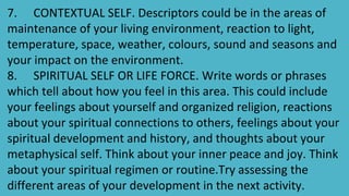 7. CONTEXTUAL SELF. Descriptors could be in the areas of
maintenance of your living environment, reaction to light,
temperature, space, weather, colours, sound and seasons and
your impact on the environment.
8. SPIRITUAL SELF OR LIFE FORCE. Write words or phrases
which tell about how you feel in this area. This could include
your feelings about yourself and organized religion, reactions
about your spiritual connections to others, feelings about your
spiritual development and history, and thoughts about your
metaphysical self. Think about your inner peace and joy. Think
about your spiritual regimen or routine.Try assessing the
different areas of your development in the next activity.
 