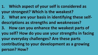 1. Which aspect of your self is considered as
your strongest? Which is the weakest?
2. What are your basis in identifying these self-
descriptions as strengths and weaknesses?
3. How can you enhance the weakest parts of
you self? How do you use your strengths in facing
your everyday challenges? Are these parts
contributing to your development as a growing
person? How?
 