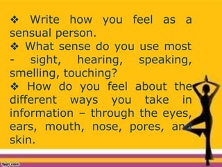 ❖ Write how you feel as a
sensual person.
❖ What sense do you use most
- sight, hearing, speaking,
smelling, touching?
❖ How do you feel about the
different ways you take in
information – through the eyes,
ears, mouth, nose, pores, and
skin.
 