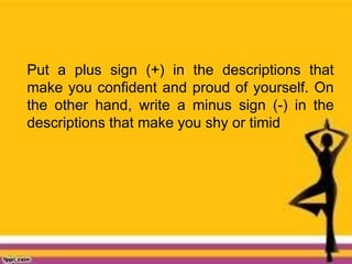 Put a plus sign (+) in the descriptions that
make you confident and proud of yourself. On
the other hand, write a minus sign (-) in the
descriptions that make you shy or timid
 