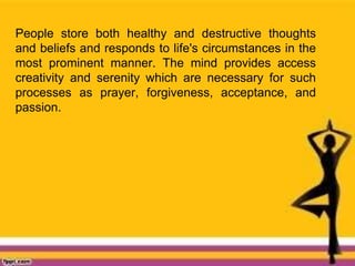 People store both healthy and destructive thoughts
and beliefs and responds to life's circumstances in the
most prominent manner. The mind provides access
creativity and serenity which are necessary for such
processes as prayer, forgiveness, acceptance, and
passion.
 