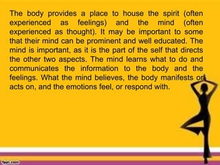 The body provides a place to house the spirit (often
experienced as feelings) and the mind (often
experienced as thought). It may be important to some
that their mind can be prominent and well educated. The
mind is important, as it is the part of the self that directs
the other two aspects. The mind learns what to do and
communicates the information to the body and the
feelings. What the mind believes, the body manifests or
acts on, and the emotions feel, or respond with.
 