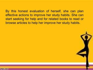 By this honest evaluation of herself, she can plan
effective actions to improve her study habits. She can
start seeking for help and for related books to read or
browse articles to help her improve her study habits.
 