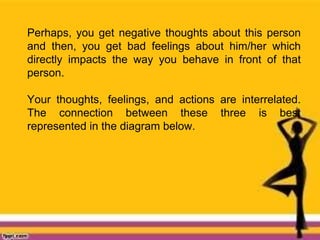 Perhaps, you get negative thoughts about this person
and then, you get bad feelings about him/her which
directly impacts the way you behave in front of that
person.
Your thoughts, feelings, and actions are interrelated.
The connection between these three is best
represented in the diagram below.
 