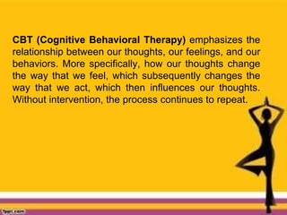 CBT (Cognitive Behavioral Therapy) emphasizes the
relationship between our thoughts, our feelings, and our
behaviors. More specifically, how our thoughts change
the way that we feel, which subsequently changes the
way that we act, which then influences our thoughts.
Without intervention, the process continues to repeat.
 