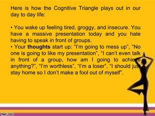 Here is how the Cognitive Triangle plays out in our
day to day life:
• You wake up feeling tired, groggy, and insecure. You
have a massive presentation today and you hate
having to speak in front of groups.
• Your thoughts start up: “I’m going to mess up”, “No
one is going to like my presentation”, “I can’t even talk
in front of a group, how am I going to achieve
anything?”, “I’m worthless”, “I’m a loser”, “I should just
stay home so I don’t make a fool out of myself”.
 