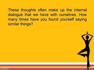 These thoughts often make up the internal
dialogue that we have with ourselves. How
many times have you found yourself saying
similar things?
 
