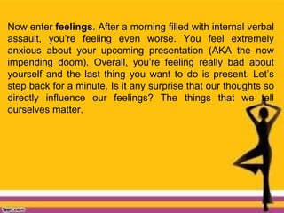 Now enter feelings. After a morning filled with internal verbal
assault, you’re feeling even worse. You feel extremely
anxious about your upcoming presentation (AKA the now
impending doom). Overall, you’re feeling really bad about
yourself and the last thing you want to do is present. Let’s
step back for a minute. Is it any surprise that our thoughts so
directly influence our feelings? The things that we tell
ourselves matter.
 