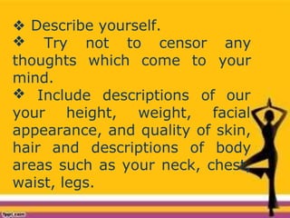 ❖ Describe yourself.
❖
thoughts which come to
Try not to censor any
your
mind.
❖ Include descriptions of our
your height, weight, facial
appearance, and quality of skin,
hair and descriptions of body
areas such as your neck, chest,
waist, legs.
 